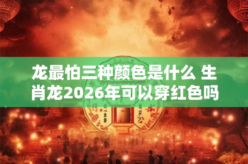 龙最怕三种颜色是什么 生肖龙2026年可以穿红色吗