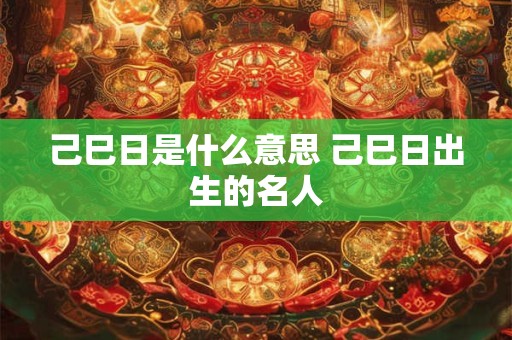 己巳日是什么意思 己巳日出生的名人 己巳日是什么意思 己巳日出生的名人