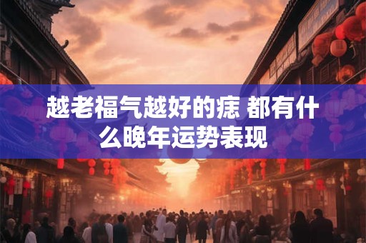 越老福气越好的痣 都有什么晚年运势表现