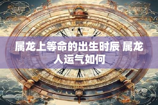 属龙上等命的出生时辰 属龙人运气如何