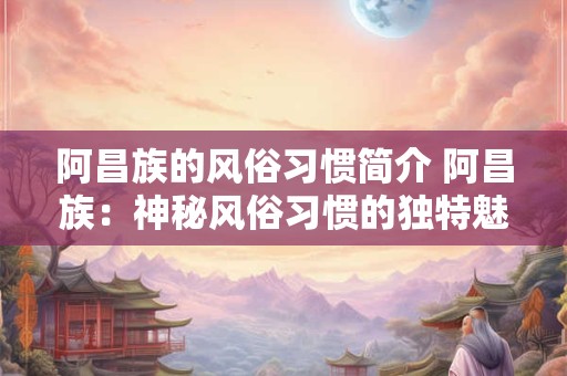 阿昌族的风俗习惯简介 阿昌族：神秘风俗习惯的独特魅力