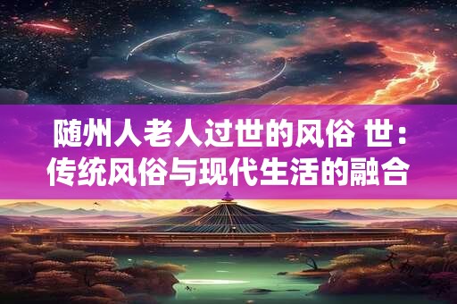 随州人老人过世的风俗 世:传统风俗与现代生活的融合 随州人老人过世的风俗 世:传统风俗与现代生活的融合