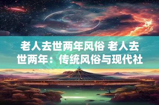 老人去世两年风俗 老人去世两年：传统风俗与现代社会的融合