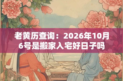 老黄历查询：2026年10月6号是搬家入宅好日子吗