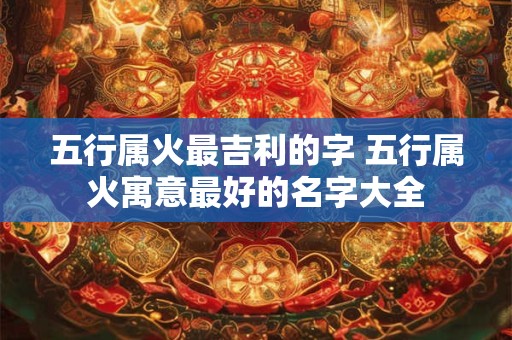 五行属火最吉利的字 五行属火寓意最好的名字大全 五行属火最吉利的字 五行属火寓意最好的名字大全