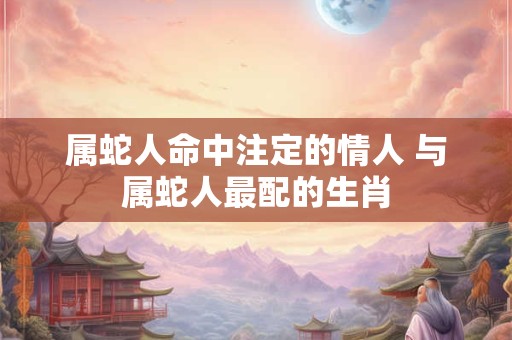 属蛇人命中注定的情人 与属蛇人最配的生肖 属蛇人命中注定的情人 与属蛇人最配的生肖