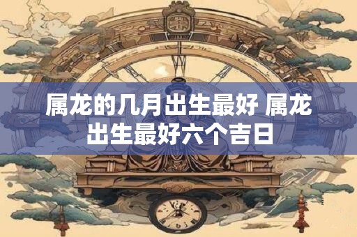 属龙的几月出生最好 属龙出生最好六个吉日