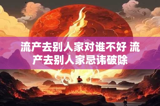 流产去别人家对谁不好 流产去别人家忌讳破除 流产去别人家对谁不好 流产去别人家忌讳破除