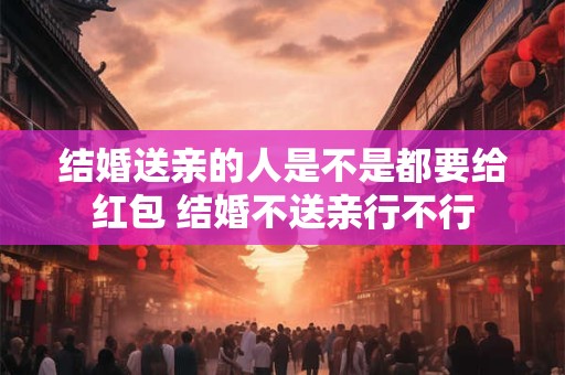 结婚送亲的人是不是都要给红包 结婚不送亲行不行
