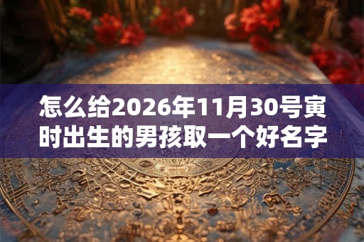 怎么给2026年11月30号寅时出生的男孩取一个好名字 怎么给2026年11月30号寅时出生的男孩取一个好名字