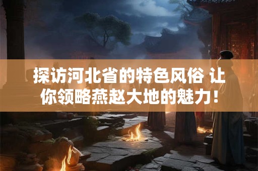 探访河北省的特色风俗 让你领略燕赵大地的魅力！