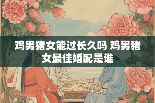 鸡男猪女能过长久吗 鸡男猪女最佳婚配是谁 鸡男猪女能过长久吗 鸡男猪女最佳婚配是谁