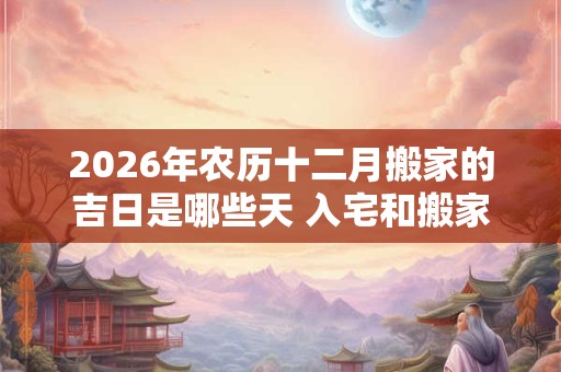 2026年农历十二月搬家的吉日是哪些天 入宅和搬家一样吗