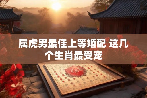 属虎男最佳上等婚配 这几个生肖最受宠 属虎男最佳上等婚配 这几个生肖最受宠