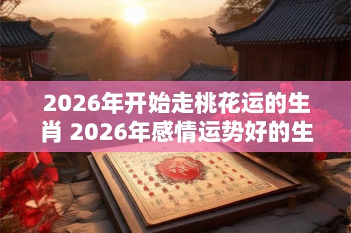 2026年开始走桃花运的生肖 2026年感情运势好的生肖