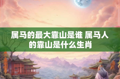 属马的最大靠山是谁 属马人的靠山是什么生肖 属马的最大靠山是谁 属马人的靠山是什么生肖
