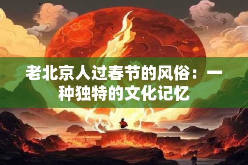 老北京人过春节的风俗：一种独特的文化记忆