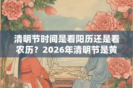 清明节时间是看阳历还是看农历？2026年清明节是黄道吉日吗？