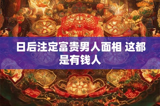 日后注定富贵男人面相 这都是有钱人