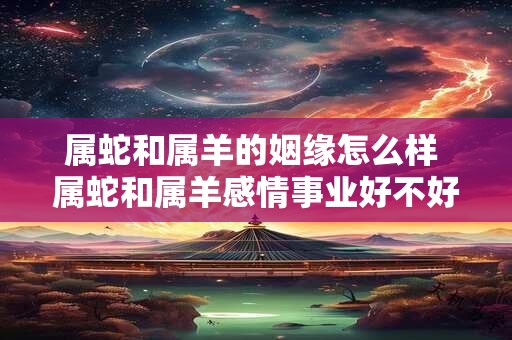 属蛇和属羊的姻缘怎么样 属蛇和属羊感情事业好不好 属蛇和属羊的姻缘怎么样 属蛇和属羊感情事业好不好