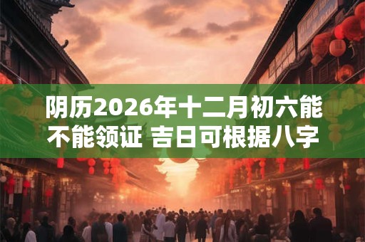 阴历2026年十二月初六能不能领证 吉日可根据八字选 阴历2026年十二月初六能不能领证 吉日可根据八字选