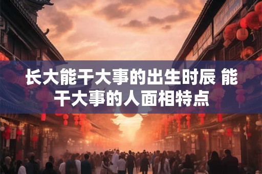 长大能干大事的出生时辰 能干大事的人面相特点 长大能干大事的出生时辰 能干大事的人面相特点