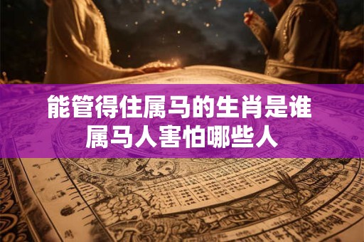 能管得住属马的生肖是谁 属马人害怕哪些人 能管得住属马的生肖是谁 属马人害怕哪些人
