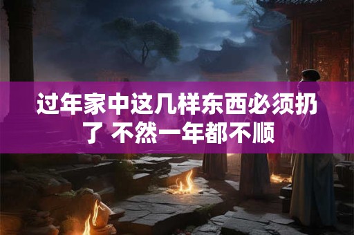 过年家中这几样东西必须扔了 不然一年都不顺 过年家中这几样东西必须扔了 不然一年都不顺