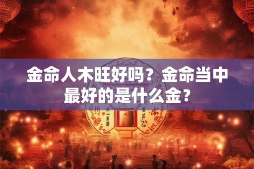 金命人木旺好吗？金命当中最好的是什么金？