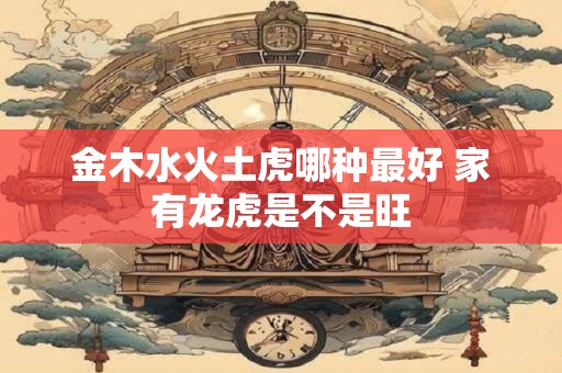 金木水火土虎哪种最好 家有龙虎是不是旺 金木水火土虎哪种最好 家有龙虎是不是旺