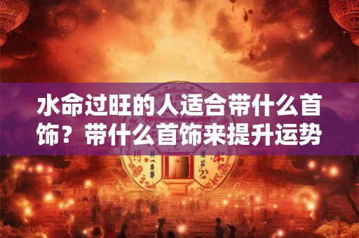 水命过旺的人适合带什么首饰?带什么首饰来提升运势? 水命过旺的人适合带什么首饰?带什么首饰来提升运势?