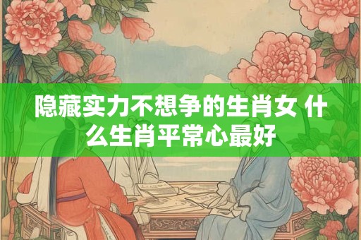 隐藏实力不想争的生肖女 什么生肖平常心最好 隐藏实力不想争的生肖女 什么生肖平常心最好