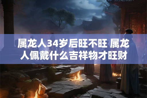 属龙人34岁后旺不旺 属龙人佩戴什么吉祥物才旺财 属龙人34岁后旺不旺 属龙人佩戴什么吉祥物才旺财