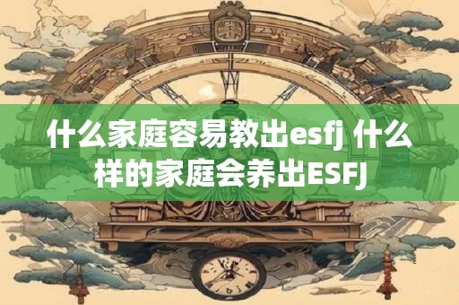 什么家庭容易教出esfj 什么样的家庭会养出ESFJ 什么家庭容易教出esfj 什么样的家庭会养出ESFJ