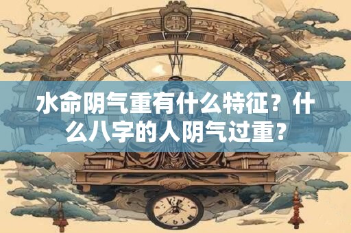 水命阴气重有什么特征?什么八字的人阴气过重? 水命阴气重有什么特征?什么八字的人阴气过重?