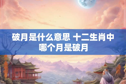破月是什么意思 十二生肖中哪个月是破月 破月是什么意思 十二生肖中哪个月是破月