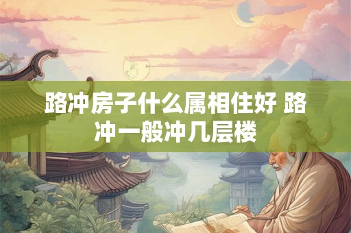 路冲房子什么属相住好 路冲一般冲几层楼 路冲房子什么属相住好 路冲一般冲几层楼