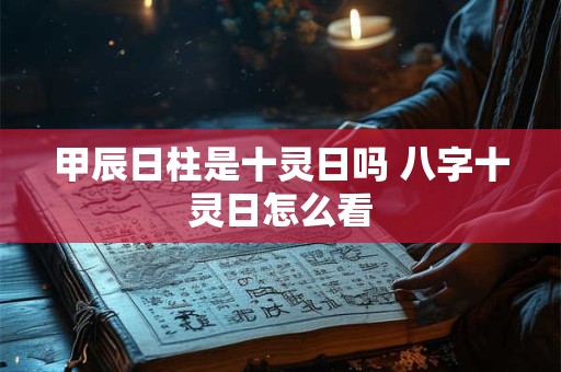 甲辰日柱是十灵日吗 八字十灵日怎么看 甲辰日柱是十灵日吗 八字十灵日怎么看