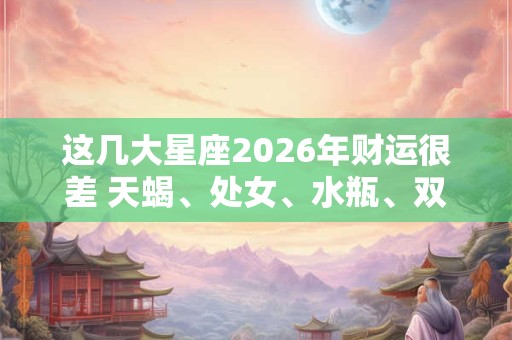 这几大星座2026年财运很差 天蝎、处女、水瓶、双鱼 这几大星座2026年财运很差 天蝎、处女、水瓶、双鱼