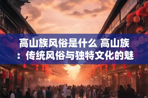 高山族风俗是什么 高山族:传统风俗与独特文化的魅力之源 高山族风俗是什么 高山族:传统风俗与独特文化的魅力之源