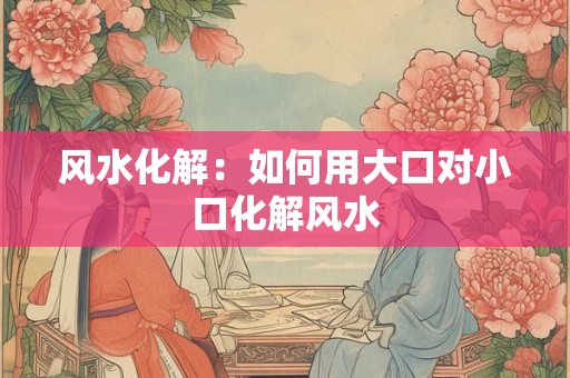 风水化解：如何用大口对小口化解风水