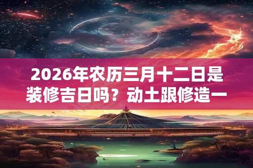 2026年农历三月十二日是装修吉日吗？动土跟修造一样吗？