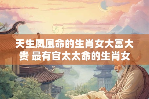 天生凤凰命的生肖女大富大贵 最有官太太命的生肖女