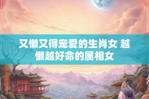 又懒又得宠爱的生肖女 越懒越好命的属相女