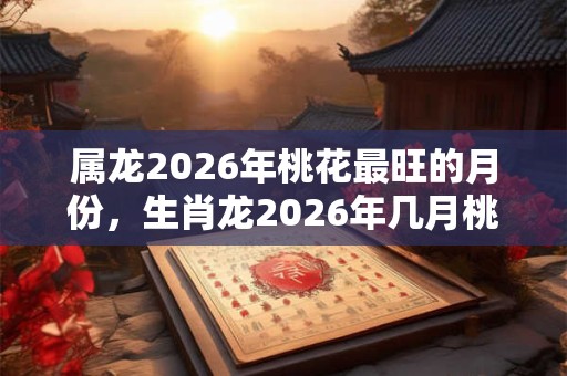 属龙2026年桃花最旺的月份,生肖龙2026年几月桃花最旺? 属龙2026年桃花最旺的月份,生肖龙2026年几月桃花最旺?