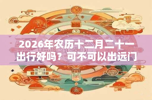 2026年农历十二月二十一出行好吗?可不可以出远门? 2026年农历十二月二十一出行好吗?可不可以出远门?