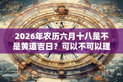 2026年农历六月十八是不是黄道吉日?可以不可以理发? 2026年农历六月十八是不是黄道吉日?可以不可以理发?