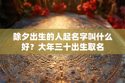 除夕出生的人起名字叫什么好?大年三十出生取名 除夕出生的人起名字叫什么好?大年三十出生取名