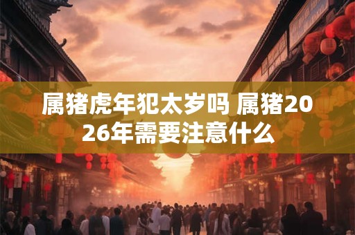 属猪虎年犯太岁吗 属猪2026年需要注意什么 属猪虎年犯太岁吗 属猪2026年需要注意什么