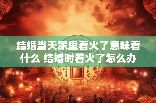 结婚当天家里着火了意味着什么 结婚时着火了怎么办